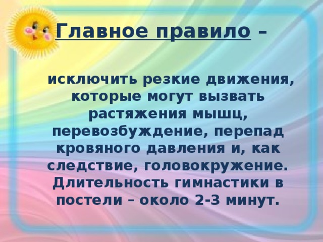 Главное правило –  исключить резкие движения, которые могут вызвать растяжения мышц, перевозбуждение, перепад кровяного давления и, как следствие, головокружение. Длительность гимнастики в постели – около 2-3 минут.  