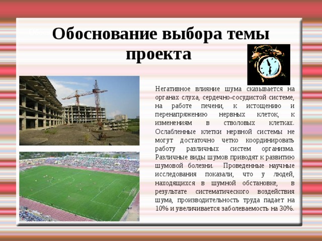Обоснование выбора темы проекта Обоснование выбора темы проекта Негативное влияние шума сказывается на органах слуха, сердечно-сосудистой системе, на работе печени, к истощению и перенапряжению нервных клеток, к изменениям в стволовых клетках. Ослабленные клетки нервной системы не могут достаточно четко координировать работу различных систем организма. Различные виды шумов приводят к развитию шумовой болезни. Проведенные научные исследования показали, что у людей, находящихся в шумной обстановке, в результате систематического воздействия шума, производительность труда падает на 10% и увеличивается заболеваемость на 30%.