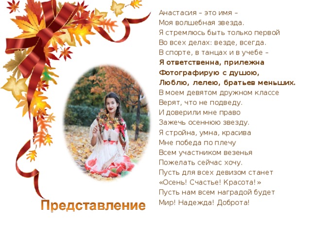 Анастасия – это имя – Моя волшебная звезда. Я стремлюсь быть только первой Во всех делах: везде, всегда. В спорте, в танцах и в учебе – Я ответственна, прилежна Фотографирую с душою, Люблю, лелею, братьев меньших. В моем девятом дружном классе Верят, что не подведу. И доверили мне право Зажечь осеннюю звезду.  Я стройна, умна, красива Мне победа по плечу Всем участником везенья Пожелать сейчас хочу.  Пусть для всех девизом станет «Осень! Счастье! Красота!» Пусть нам всем наградой будет Мир! Надежда! Доброта! 