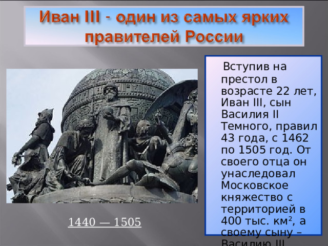   Вступив на престол в возрасте 22 лет, Иван III , сын Василия II Темного, правил 43 года, с 1462 по 1505 год. От своего отца он унаследовал Московское княжество с территорией в 400 тыс. км 2 , а своему сыну – Василию III оставил державу с территорией более 2 млн. км 2 . 1440 — 1505 