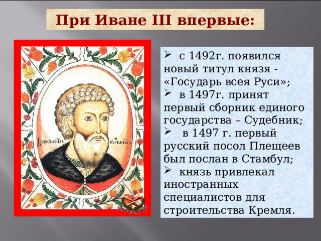 При Иване III впервые:  с 1492г. появился новый титул князя - «Государь всея Руси»;  в 1497г. принят первый сборник единого государства – Судебник;  в 1497 г. первый русский посол Плещеев был послан в Стамбул;  князь привлекал иностранных специалистов для строительства Кремля. 