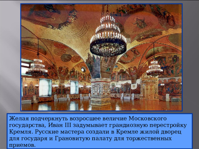 Желая подчеркнуть возросшее величие Московского государства, Иван III задумывает грандиозную перестройку Кремля. Русские мастера создали в Кремле жилой дворец для государя и Грановитую палату для торжественных приемов. 