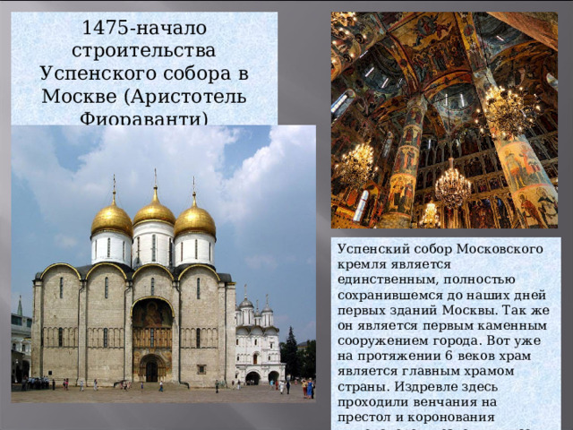 1475-начало строительства Успенского собора в Москве (Аристотель Фиораванти) Успенский собор Московского кремля является единственным, полностью сохранившемся до наших дней первых зданий Москвы. Так же он является первым каменным сооружением города. Вот уже на протяжении 6 веков храм является главным храмом страны. Издревле здесь проходили венчания на престол и коронования императоров, возводили в сан епископов, митрополитов и патриархов. 