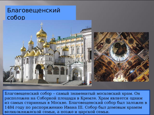 Благовещенский собор Благовещенский собор – самый знаменитый московский храм. Он расположен на Соборной площади в Кремле. Храм является одним из самых старинных в Москве. Благовещенский собор был заложен в 1484 году по распоряжению Ивана III. Собор был домовым храмом великокняжеской семьи, а позже и царской семьи. 10 
