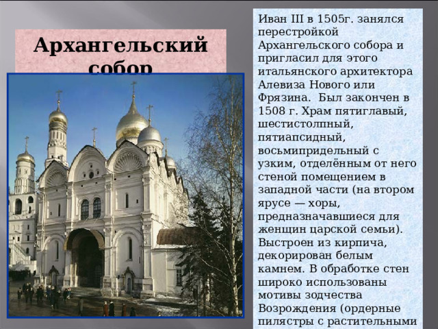 Иван III в 1505г. занялся перестройкой Архангельского собора и пригласил для этого итальянского архитектора Алевиза Нового или Фрязина.  Был закончен в 1508 г. Храм пятиглавый, шестистолпный, пятиапсидный, восьмипридельный с узким, отделённым от него стеной помещением в западной части (на втором ярусе — хоры, предназначавшиеся для женщин царской семьи). Выстроен из кирпича, декорирован белым камнем. В обработке стен широко использованы мотивы зодчества Возрождения (ордерные пилястры с растительными капителями, «раковины» в закомарах, многопрофильные карнизы, сочетание трех малых и одного большого круглых окон.  Архангельский собор 