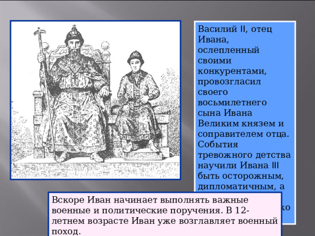 Василий II , отец Ивана, ослепленный своими конкурентами, провозгласил своего восьмилетнего сына Ивана Великим князем и соправителем отца. События тревожного детства научили Ивана III быть осторожным, дипломатичным, а где необходимо – действовать жестко и решительно. Вскоре Иван начинает выполнять важные военные и политические поручения. В 12-летнем возрасте Иван уже возглавляет военный поход.  