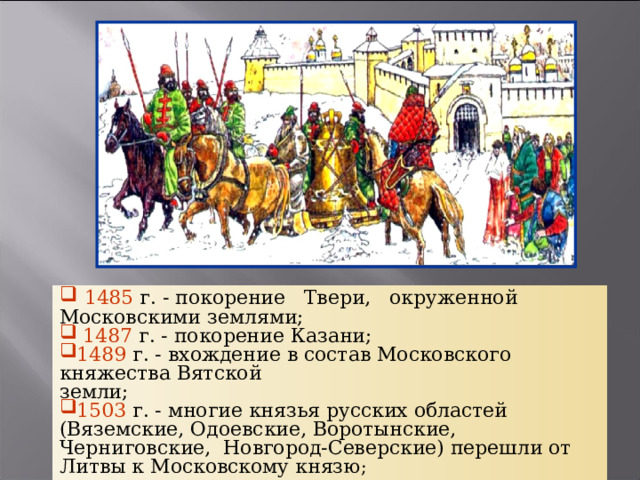  1485  г. - покорение Твери, окруженной Московскими землями;  1487  г. - покорение Казани; 1489  г. - вхождение в состав Московского княжества Вятской земли; 1503  г. - многие князья русских областей (Вяземские, Одоевские, Воротынские, Черниговские, Новгород-Северские) перешли от Литвы к Московскому князю ; 