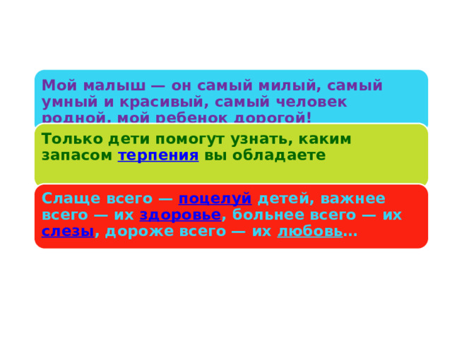 Мой малыш — он самый милый, самый умный и красивый, самый человек родной, мой ребенок дорогой! Только дети помогут узнать, каким запасом терпения вы обладаете   Слаще всего — поцелуй детей, важнее всего — их здоровье , больнее всего — их слезы , дороже всего — их любовь …   