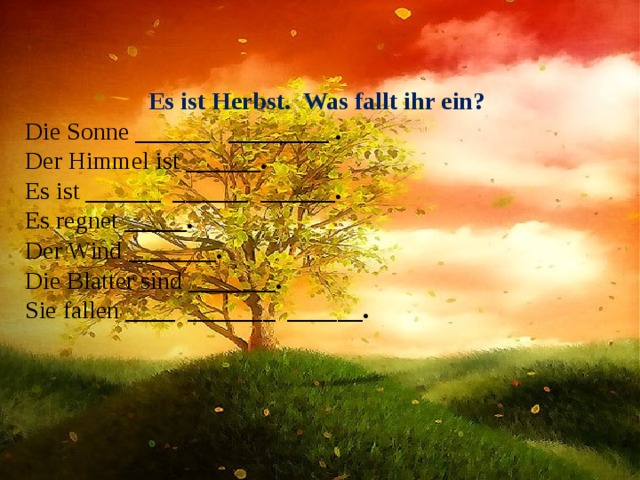 Es ist Herbst. Was fallt ihr ein?  Die Sonne ______ ________ .  Der Himmel ist ______ .  Es ist ______ ______ ______ .  Es regnet  _____.  Der Wind _______ .  Die Blatter sind _______ .  Sie fallen ____ _______ ______ . 