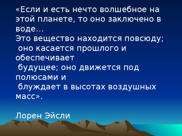 «Если и есть нечто волшебное на этой планете, то оно заключено в воде… Это вещество находится повсюду;  оно касается прошлого и обеспечивает  будущее; оно движется под полюсами и  блуждает в высотах воздушных масс».  Лорен Эйсли 
