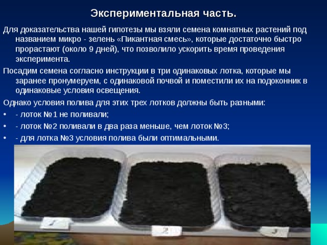    Экспериментальная часть.     Для доказательства нашей гипотезы мы взяли семена комнатных растений под названием микро - зелень «Пикантная смесь», которые достаточно быстро прорастают (около 9 дней), что позволило ускорить время проведения эксперимента. Посадим семена согласно инструкции в три одинаковых лотка, которые мы заранее пронумеруем, с одинаковой почвой и поместили их на подоконник в одинаковые условия освещения. Однако условия полива для этих трех лотков должны быть разными: - лоток №1 не поливали; - лоток №2 поливали в два раза меньше, чем лоток №3; - для лотка №3 условия полива были оптимальными.  