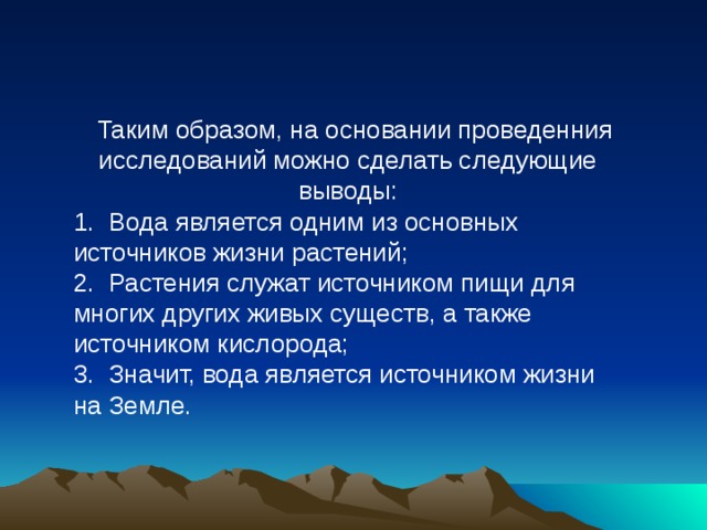  Таким образом, на основании проведенния исследований можно сделать следующие выводы: 1.  Вода является одним из основных источников жизни растений; 2.  Растения служат источником пищи для многих других живых существ, а также источником кислорода; 3.  Значит, вода является источником жизни на Земле.         Вода – это самая большая и удобная дорога. По ней день и ночь плывут суда, везут разные грузы, пассажиров.   