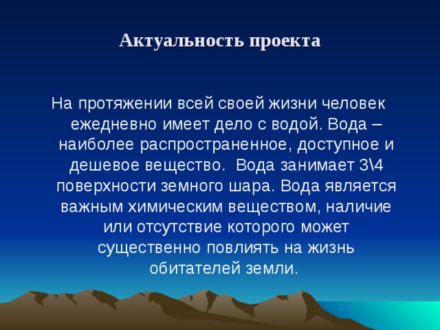 Актуальность проекта На протяжении всей своей жизни человек ежедневно имеет дело с водой. Вода – наиболее распространенное, доступное и дешевое вещество. Вода занимает 3\4 поверхности земного шара. Вода является важным химическим веществом, наличие или отсутствие которого может существенно повлиять на жизнь обитателей земли.   
