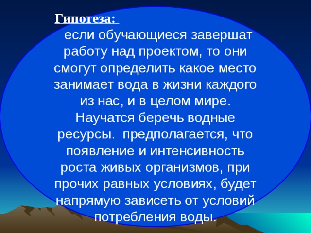 Гипотеза:  если обучающиеся завершат работу над проектом, то они смогут определить какое место занимает вода в жизни каждого из нас, и в целом мире. Научатся беречь водные ресурсы. ­ предполагается, что появление и интенсивность роста живых организмов, при прочих равных условиях, будет напрямую зависеть от условий потребления воды. 