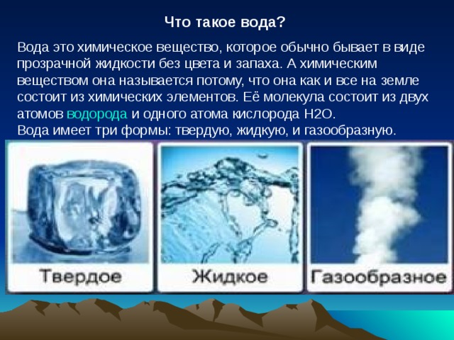  Что такое вода? Вода это химическое вещество, которое обычно бывает в виде прозрачной жидкости без цвета и запаха. А химическим веществом она называется потому, что она как и все на земле состоит из химических элементов. Её молекула состоит из двух атомов  водорода  и одного атома кислорода Н2O. Вода имеет три формы: твердую, жидкую, и газообразную. 