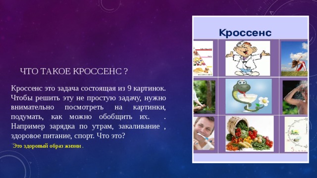 Что такое кроссенс ? Кроссенс это задача состоящая из 9 картинок. Чтобы решить эту не простую задачу, нужно внимательно посмотреть на картинки, подумать, как можно обобщить их. . Например зарядка по утрам, закаливание , здоровое питание, спорт. Что это?  Это здоровый образ жизни . 