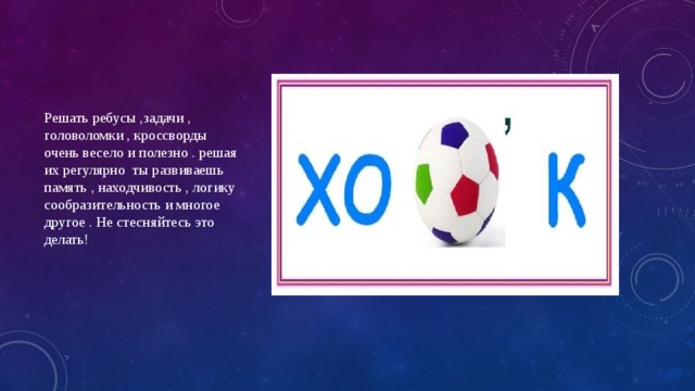 Решать ребусы ,задачи , головоломки , кроссворды очень весело и полезно . решая их регулярно ты развиваешь память , находчивость , логику сообразительность и многое другое . Не стесняйтесь это делать! 