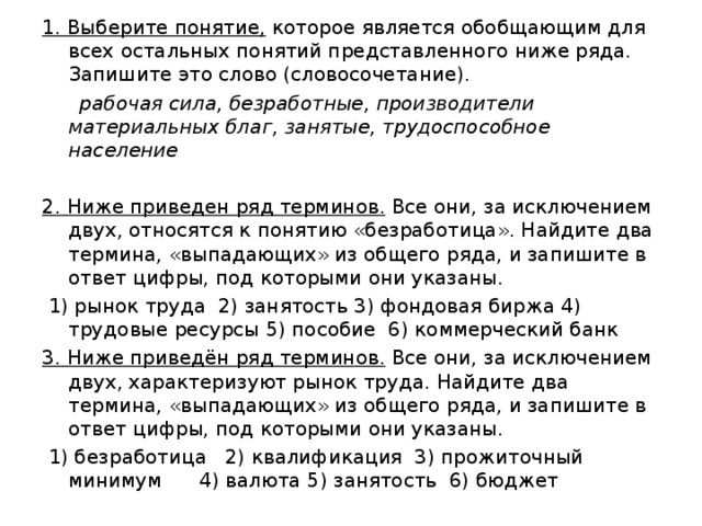 1. Выберите понятие, которое является обобщающим для всех остальных понятий представленного ниже ряда. Запишите это слово (словосочетание).   рабочая сила, безработные, производители материальных благ, занятые, трудоспособное население  2. Ниже приведен ряд терминов. Все они, за исключением двух, относятся к понятию «безработица». Найдите два термина, «выпадающих» из общего ряда, и запишите в ответ цифры, под которыми они указаны.   1) рынок труда 2) занятость 3) фондовая биржа 4) трудовые ре­сур­сы 5) пособие 6) коммерческий банк 3. Ниже приведён ряд терминов. Все они, за исключением двух, характеризуют рынок труда. Найдите два термина, «выпадающих» из общего ряда, и запишите в ответ цифры, под которыми они указаны.   1) безработица 2) квалификация 3) прожиточный минимум 4) валюта 5) занятость 6) бюджет 