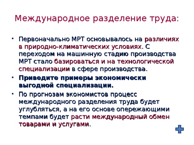 Международное разделение труда: Первоначально МРТ основывалось на различиях в природно-климатических условиях . С переходом на машинную стадию производства МРТ стало базироваться и на технологической специализации в сфере производства. Приведите примеры экономически выгодной специализации. По прогнозам экономистов процесс международного разделения труда будет углубляться, а на его основе опережающими темпами будет расти международный обмен товарами и услугами. 