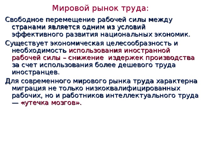 Мировой рынок труда:   Свободное перемещение рабочей силы между странами является одним из условий эффективного развития национальных экономик. Существует экономическая целесообразность и необходимость использования иностранной рабочей силы – снижение издержек производства за счет использования более дешевого труда иностранцев. Для современного мирового рынка труда характерна миграция не только низкоквалифицированных рабочих, но и работников интеллектуального труда — «утечка мозгов».   