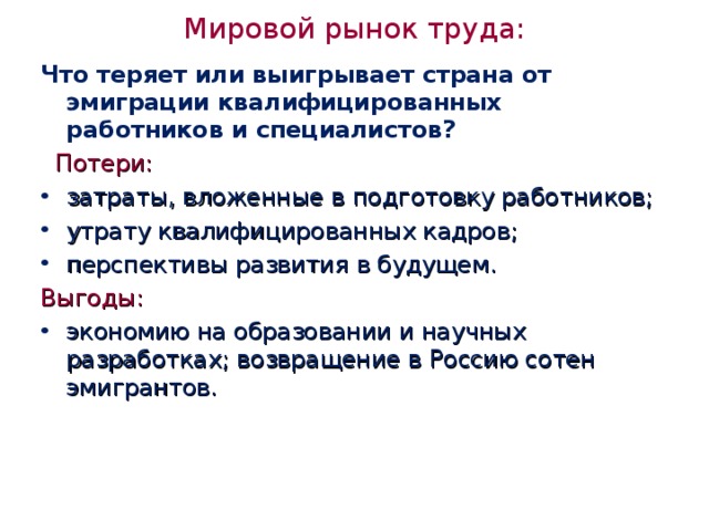 Мировой рынок труда:   Что теряет или выигрывает страна от эмиграции квалифицированных работников и специалистов?  Потери:  затраты, вложенные в подготовку работников; утрату квалифицированных кадров; перспективы развития в будущем. Выгоды: экономию на образовании и научных разработках; возвращение в Россию сотен эмигрантов.  