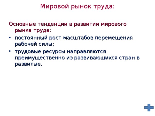 Мировой рынок труда:   Основные тенденции в развитии мирового рынка труда: постоянный рост масштабов перемещения рабочей силы; трудовые ресурсы направляются преимущественно из развивающихся стран в развитые. 
