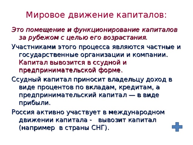 Мировое движение капиталов: Это помещение и функционирование капиталов за рубежом с целью его возрастания.  Участниками этого процесса являются частные и государственные организации и компании. Капитал вывозится в ссудной и предпринимательской форме. Ссудный капитал приносит владельцу доход в виде процентов по вкладам, кредитам, а предпринимательский капитал — в виде прибыли. Россия активно участвует в международном движении капитала - вывозит капитал (например в страны СНГ). 