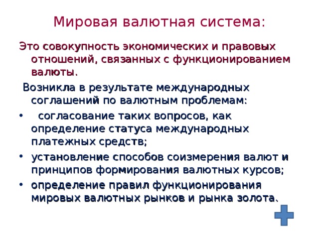 Мировая валютная система: Это совокупность экономических и правовых отношений, связанных с функционированием валюты.  Возникла в результате международных соглашений по валютным проблемам:  согласование таких вопросов, как определение статуса международных платежных средств; установление способов соизмерения валют и принципов формирования валютных курсов; определение правил функционирования мировых валютных рынков и рынка золота. 