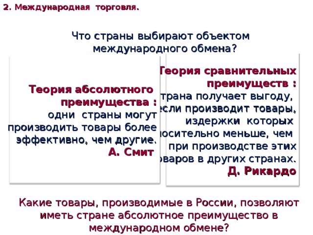 2. Международная торговля. Что страны выбирают объектом международного обмена? Теория сравнительных преимуществ : страна получает выгоду, если производит товары, издержки которых относительно меньше, чем при производстве этих товаров в других странах.  Д. Рикардо Теория абсолютного преимущества : одни страны могут  производить товары более эффективно, чем другие.  А. Смит Какие товары, производимые в России, позволяют иметь стране абсолютное преимущество в международном обмене? 
