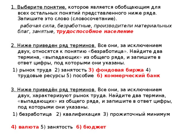 1. Выберите понятие, которое является обобщающим для всех остальных понятий представленного ниже ряда. Запишите это слово (словосочетание).   рабочая сила, безработные, производители материальных благ, занятые, трудоспособное население  2. Ниже приведен ряд терминов. Все они, за исключением двух, относятся к понятию «безработица». Найдите два термина, «выпадающих» из общего ряда, и запишите в ответ цифры, под которыми они указаны.   1) рынок труда 2) занятость 3) фондовая биржа 4) трудовые ресурсы 5) пособие 6) коммерческий банк  3. Ниже приведён ряд терминов. Все они, за исключением двух, характеризуют рынок труда. Найдите два термина, «выпадающих» из общего ряда, и запишите в ответ цифры, под которыми они указаны.   1) безработица 2) квалификация 3) прожиточный минимум 4) валюта 5) занятость 6) бюджет  