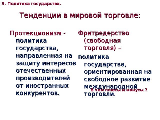 3. Политика государства. Тенденции в мировой торговле: Фритредерство (свободная торговля) – политика государства, ориентированная на свободное развитие международной торговли. Протекционизм -  политика государства, направленная на защиту интересов отечественных производителей от иностранных конкурентов. В чем плюсы и минусы ? 