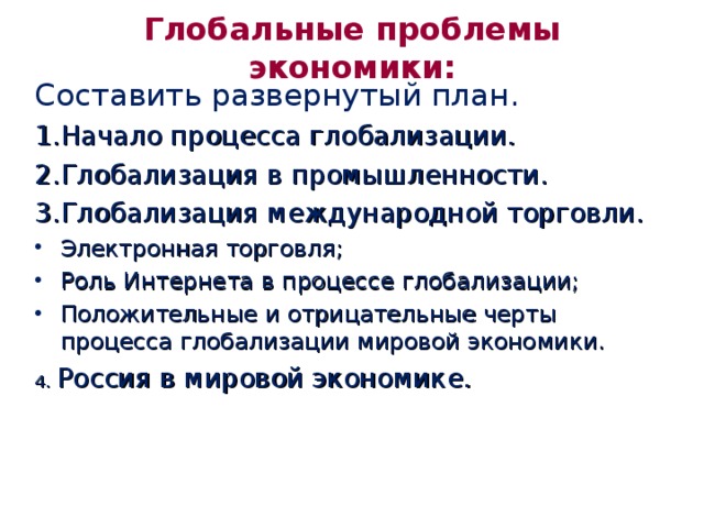 Глобальные проблемы экономики: Составить развернутый план. Начало процесса глобализации. Глобализация в промышленности. Глобализация международной торговли. Электронная торговля; Роль Интернета в процессе глобализации; Положительные и отрицательные черты процесса глобализации мировой экономики. 4. Россия в мировой экономике. 