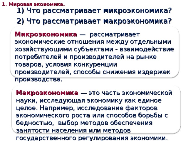 1. Мировая экономика. 1) Что рассматривает микроэкономика? 2) Что рассматривает макроэкономика? Микроэкономика  — рассматривает экономические отношения между отдельными хозяйствующими субъектами - взаимодействие потребителей и производителей на рынке товаров, условия конкуренции производителей, способы снижения издержек производства. Макроэкономика  — это часть экономической науки, исследующая экономику как единое целое. Например, исследование факторов экономического роста или способов борьбы с бедностью, выбор методов обеспечения занятости населения или методов государственного регулирования экономики. 