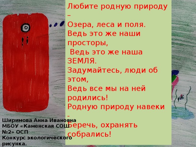 Любите родную природу – Озера, леса и поля. Ведь это же наши просторы,  Ведь это же наша ЗЕМЛЯ. Задумайтесь, люди об этом, Ведь все мы на ней родились! Родную природу навеки - Беречь, охранять собрались! Ширимова Анна Ивановна МБОУ «Каменская СОШ №2» ОСП Конкурс экологического рисунка. 