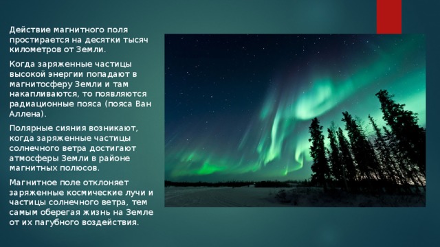 Действие магнитного поля простирается на десятки тысяч километров от Земли. Когда заряженные частицы высокой энергии попадают в магнитосферу Земли и там накапливаются, то появляются радиационные пояса (пояса Ван Аллена). Полярные сияния возникают, когда заряженные частицы солнечного ветра достигают атмосферы Земли в районе магнитных полюсов. Магнитное поле отклоняет заряженные космические лучи и частицы солнечного ветра, тем самым оберегая жизнь на Земле от их пагубного воздействия. 