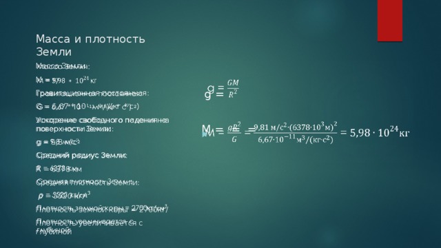 Масса и плотность Земли  g =   M = = =   Масса Земли: М = кг Гравитационная постоянная: G = 6,67 * 10 -11 м 3 /(кг * с 2 ) Ускорение свободного падения на поверхности Земли: g = 9,8 м/с 2 Средний радиус Земли: R = 6378 км Средняя плотность Земли:  ρ = 5520 кг/ Плотность земной коры = 2700кг/ Плотность увеличивается с глубиной 