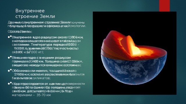 Внутреннее строение Земли Данные о внутреннем строение Земли получены благодаря геофизике и сейсмологии.   Состав Земли: Внутреннее ядро радиусом около 1 300 км, в котором вещество находится в твёрдом состоянии. Температура порядка 8 000 – 9 000 К, давление 350 Гпа, плотность около 12 000 кг/; Внешнее ядро с внешним радиусом примерно 3 400 км. Толщина слоя 2 100км, вещество находится в жидком состоянии; Оболочка или мантия, толщиной около 2 900 км, состоит из расплавленных базальтов и силикатов; Кора простирается от мантии до поверхности Земли. Её толщина под океаном достигает 6–10 км, а под материками – 35-70 км 