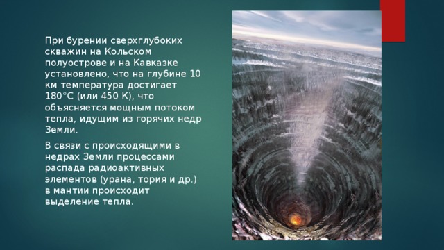 При бурении сверхглубоких скважин на Кольском полуострове и на Кавказке установлено, что на глубине 10 км температура достигает 180°C (или 450 К), что объясняется мощным потоком тепла, идущим из горячих недр Земли. В связи с происходящими в недрах Земли процессами распада радиоактивных элементов (урана, тория и др.) в мантии происходит выделение тепла. 