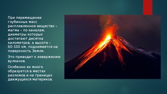 При перемещении глубинных масс расплавленное вещество – магма – по каналам, диаметры которых достигают десятка километров, а высота – 60-100 км, поднимается на поверхность Земли. Это приводит к извержению вулканов. Особенно их много образуется в местах разломов и на границах движущихся материков. 