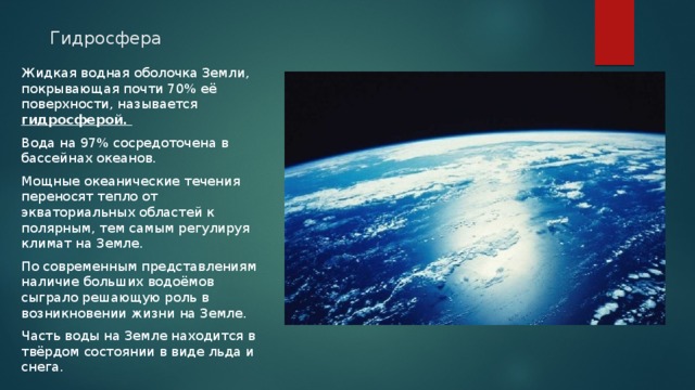 Гидросфера Жидкая водная оболочка Земли, покрывающая почти 70% её поверхности, называется гидросферой. Вода на 97% сосредоточена в бассейнах океанов. Мощные океанические течения переносят тепло от экваториальных областей к полярным, тем самым регулируя климат на Земле. По современным представлениям наличие больших водоёмов сыграло решающую роль в возникновении жизни на Земле. Часть воды на Земле находится в твёрдом состоянии в виде льда и снега. 