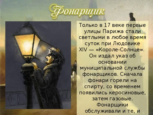 Только в 17 веке первые улицы Парижа стали светлыми в любое время суток при Людовике XIV — «Короле-Солнце». Он издал указ об основании муниципальной службы фонарщиков. Сначала фонари горели на спирту, со временем появились керосиновые, затем газовые. Фонарщики обслуживали и те, и другие. А в 1873 году появился первый электрический фонарь и профессия фонарщика начала исчезать, пусть и не сразу. 
