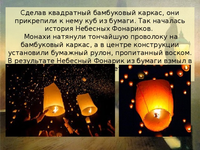 Сделав квадратный бамбуковый каркас, они прикрепили к нему куб из бумаги. Так началась история Небесных Фонариков.  Монахи натянули тончайшую проволоку на бамбуковый каркас, а в центре конструкции установили бумажный рулон, пропитанный воском. В результате Небесный Фонарик из бумаги взмыл в небо, радуя красотой полета всех жителей деревни. 
