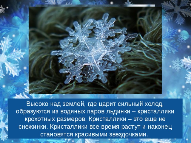 Высоко над землей, где царит сильный холод, образуются из водяных паров льдинки – кристаллики крохотных размеров. Кристаллики – это еще не снежинки. Кристаллики все время растут и наконец становятся красивыми звездочками. 