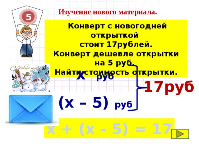 Изучение нового материала. 5  Конверт с новогодней открыткой стоит 17рублей. Конверт дешевле открытки на 5 руб. Найти стоимость открытки.  х руб  17руб  (х – 5) руб х + (х - 5) = 17 