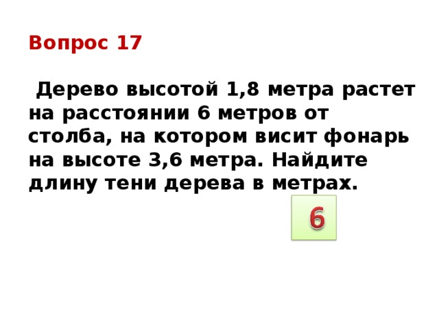 Вопрос 17   Дерево высотой 1,8 метра растет на расстоянии 6 метров от столба, на котором висит фонарь на высоте 3,6 метра. Найдите длину тени дерева в метрах. 