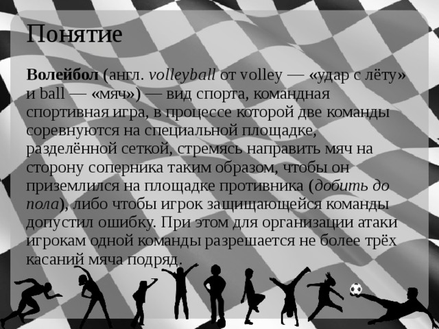 Понятие Волейбол  (англ.  volleyball  от volley — «удар с лёту» и ball — «мяч») — вид спорта, командная спортивная игра, в процессе которой две команды соревнуются на специальной площадке, разделённой сеткой, стремясь направить мяч на сторону соперника таким образом, чтобы он приземлился на площадке противника ( добить до пола ), либо чтобы игрок защищающейся команды допустил ошибку. При этом для организации атаки игрокам одной команды разрешается не более трёх касаний мяча подряд. 