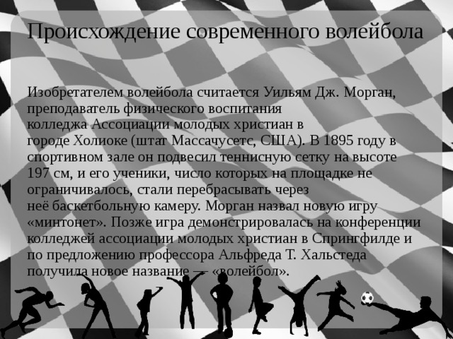 Происхождение современного волейбола Изобретателем волейбола считается Уильям Дж. Морган, преподаватель физического воспитания колледжа Ассоциации молодых христиан в городе Холиоке (штат Массачусетс, США). В 1895 году в спортивном зале он подвесил теннисную сетку на высоте 197 см, и его ученики, число которых на площадке не ограничивалось, стали перебрасывать через неё баскетбольную камеру. Морган назвал новую игру «минтонет». Позже игра демонстрировалась на конференции колледжей ассоциации молодых христиан в Спрингфилде и по предложению профессора Альфреда Т. Хальстеда получила новое название — «волейбол». 