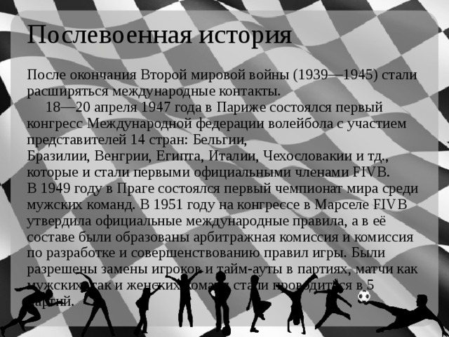 Послевоенная история После окончания Второй мировой войны (1939—1945) стали расширяться международные контакты.  18—20 апреля 1947 года в Париже состоялся первый конгресс Международной федерации волейбола с участием представителей 14 стран: Бельгии, Бразилии, Венгрии, Египта, Италии, Чехословакии и тд., которые и стали первыми официальными членами FIVB. В 1949 году в Праге состоялся первый чемпионат мира среди мужских команд. В 1951 году на конгрессе в Марселе FIVB утвердила официальные международные правила, а в её составе были образованы арбитражная комиссия и комиссия по разработке и совершенствованию правил игры. Были разрешены замены игроков и тайм-ауты в партиях, матчи как мужских, так и женских команд стали проводиться в 5 партий. 