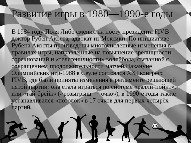 Развитие игры в 1980—1990-е годы В 1984 году Поля Либо сменил на посту президента FIVB доктор Рубен Акоста, адвокат из Мексики. По инициативе Рубена Акосты произведены многочисленные изменения в правилах игры, направленные на повышение зрелищности соревнований и «телегеничности» волейбола, связанной с сокращением продолжительности матчей.Накануне Олимпийских игр-1988 в Сеуле состоялся XXI конгресс FIVB, где были приняты изменения в регламенте решающей пятой партии: она стала играться по системе «ралли-пойнт», или «тай-брейк» («розыгрыш — очко»), в 1990-е годы также устанавливался «потолок» в 17 очков для первых четырёх партий. 