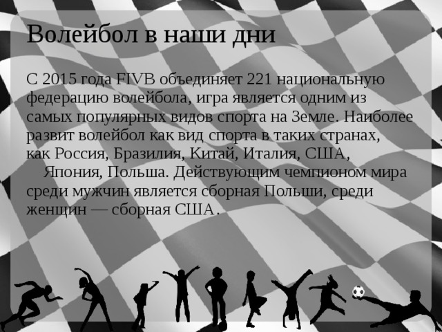 Волейбол в наши дни С 2015 года FIVB объединяет 221 национальную федерацию волейбола, игра является одним из самых популярных видов спорта на Земле. Наиболее развит волейбол как вид спорта в таких странах, как Россия, Бразилия, Китай, Италия, США,  Япония, Польша. Действующим чемпионом мира среди мужчин является сборная Польши, среди женщин — сборная США. 